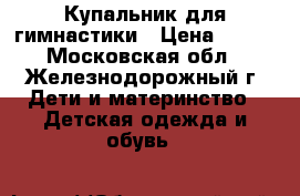 Купальник для гимнастики › Цена ­ 400 - Московская обл., Железнодорожный г. Дети и материнство » Детская одежда и обувь   